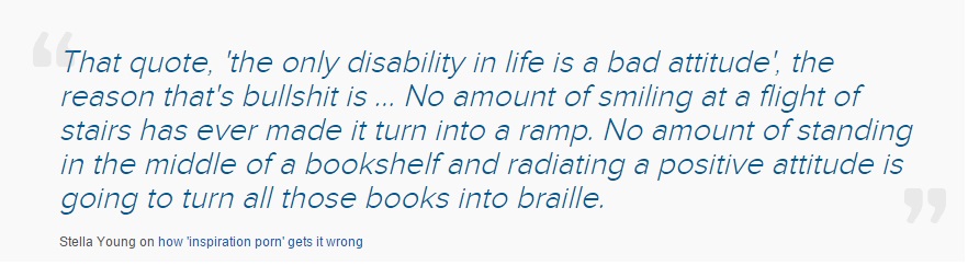 [Image: quotation reading "That quote, 'the only disability in life is a bad attitude', the reason that's bullshit is ... No amount of smiling at a flight of stairs has ever made it turn into a ramp. No amount of standing in the middle of a bookshelf and radiating a positive attitude is going to turn all those books into braille. Stella Young on how 'inspiration porn' gets it wrong"